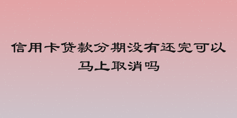 信用卡贷款分期没有还完可以马上取消吗