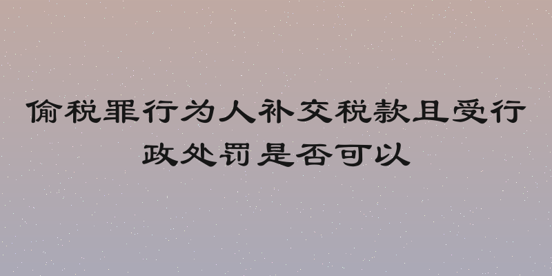 偷税罪行为人补交税款且受行政处罚是否可以