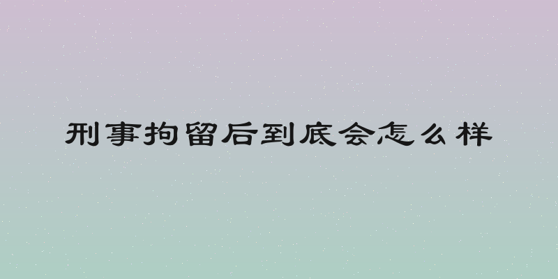 刑事拘留后到底会怎么样