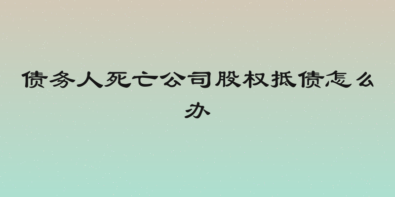 债务人死亡公司股权抵债怎么办