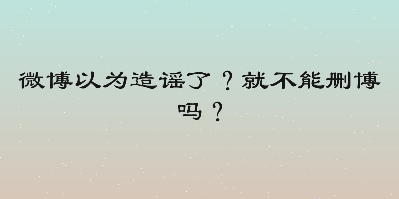 微博以为造谣了？就不能删博吗？
