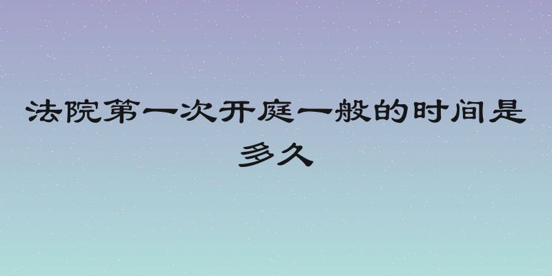 法院第一次开庭一般的时间是多久