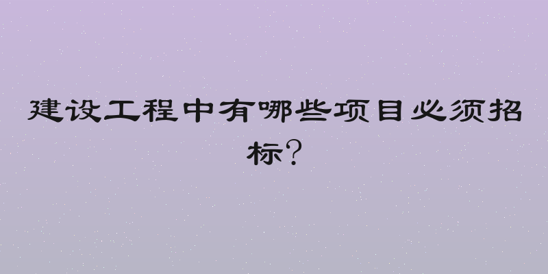 建设工程中有哪些项目必须招标?