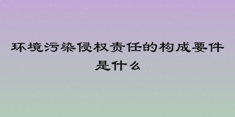 环境污染侵权责任的构成要件是什么