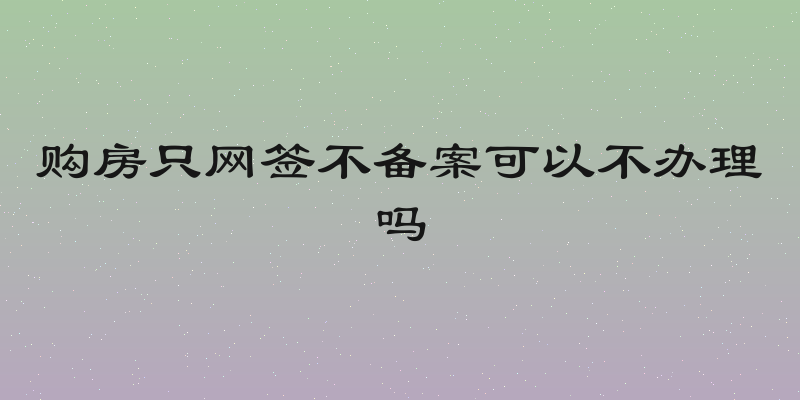 购房只网签不备案可以不办理吗