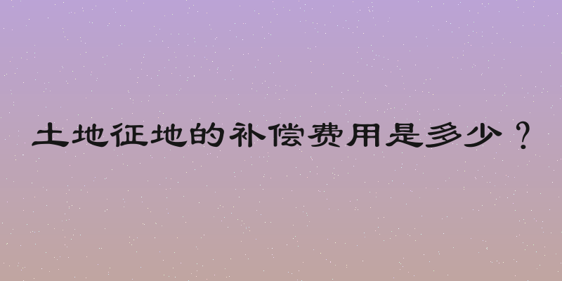 土地征地的补偿费用是多少？