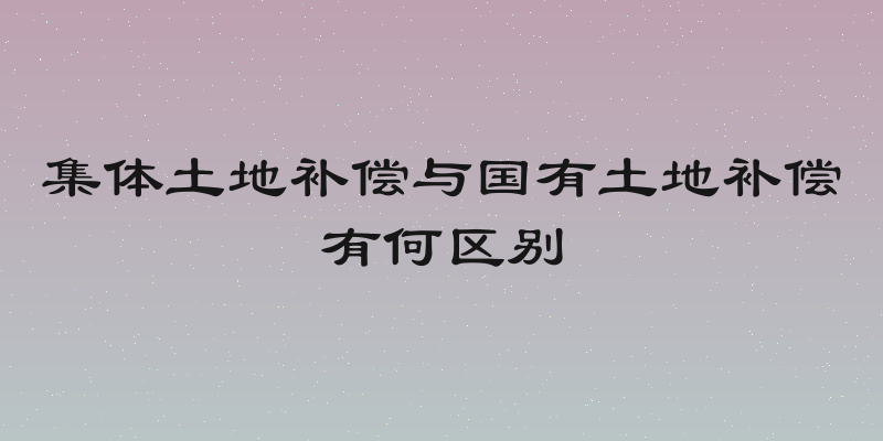 集体土地补偿与国有土地补偿有何区别