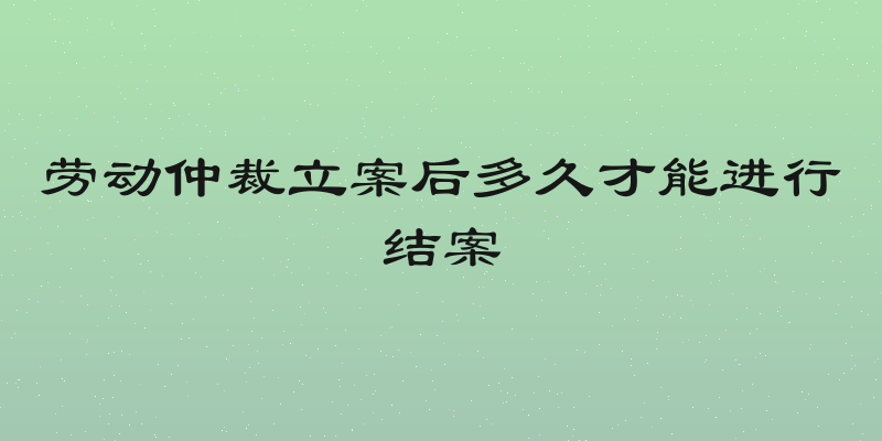 劳动仲裁立案后多久才能进行结案