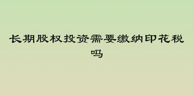 长期股权投资需要缴纳印花税吗