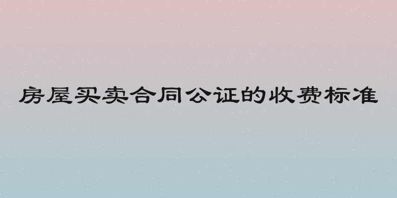 房屋买卖合同公证的收费标准