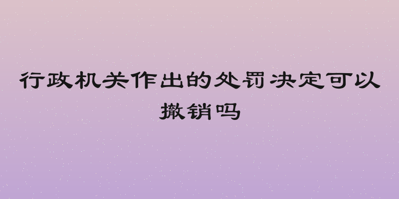 行政机关作出的处罚决定可以撤销吗