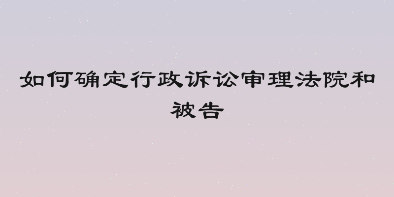 如何确定行政诉讼审理法院和被告