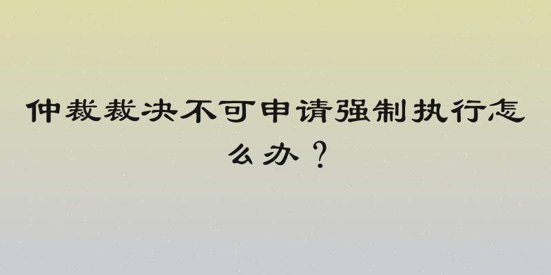 仲裁裁决不可申请强制执行怎么办？