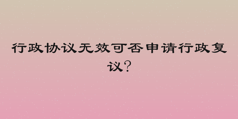行政协议无效可否申请行政复议?