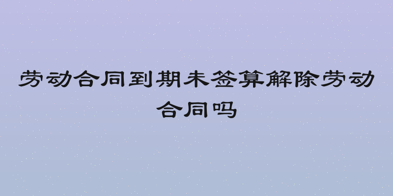 劳动合同到期未签算解除劳动合同吗