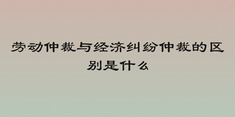 劳动仲裁与经济纠纷仲裁的区别是什么