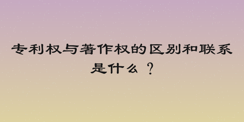 专利权与著作权的区别和联系是什么？
