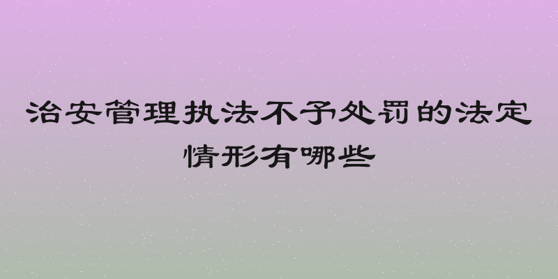 治安管理执法不予处罚的法定情形有哪些