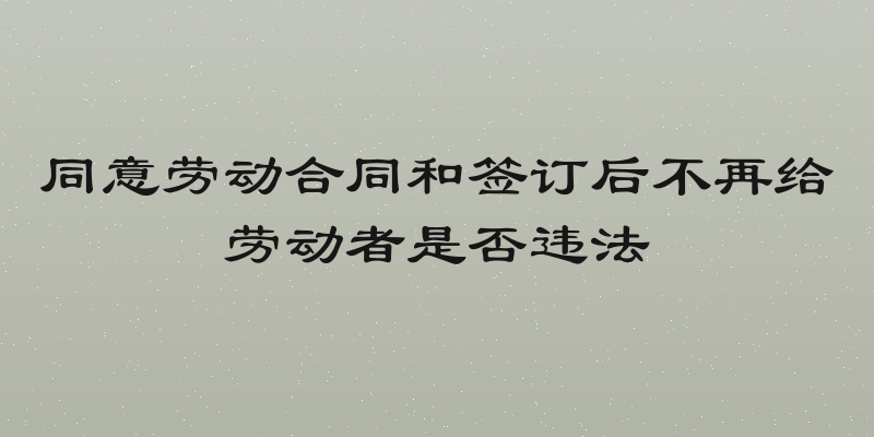 同意劳动合同和签订后不再给劳动者是否违法