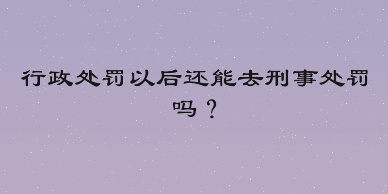 行政处罚以后还能去刑事处罚吗？