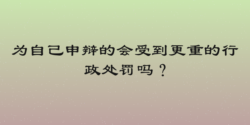 为自己申辩的会受到更重的行政处罚吗？