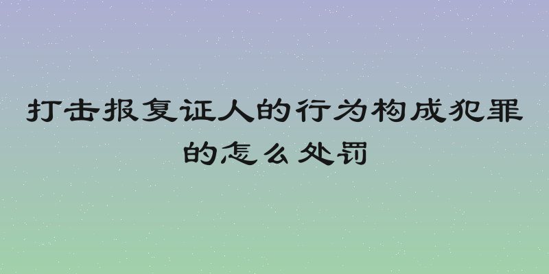 打击报复证人的行为构成犯罪的怎么处罚