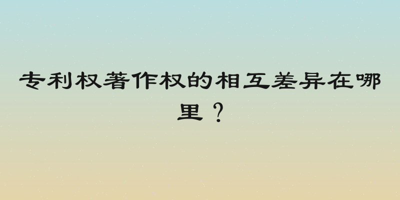 专利权著作权的相互差异在哪里？