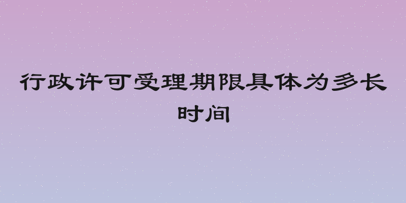 行政许可受理期限具体为多长时间