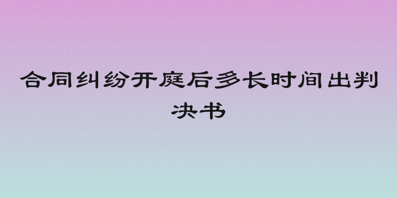 合同纠纷开庭后多长时间出判决书