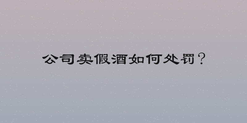 公司卖假酒如何处罚?