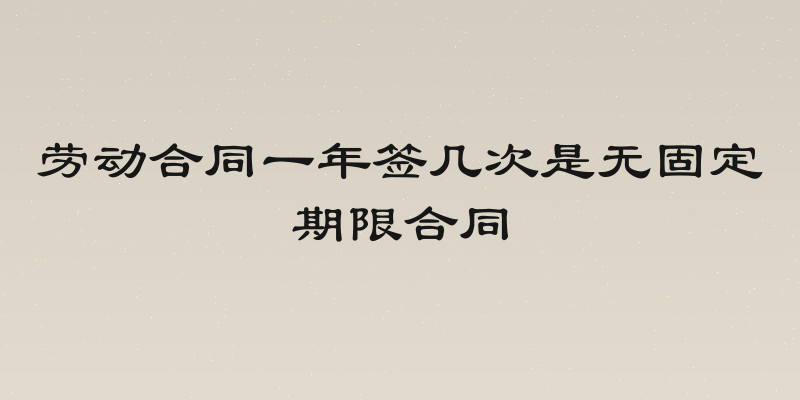 劳动合同一年签几次是无固定期限合同