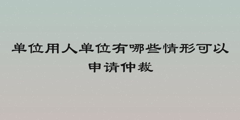 单位用人单位有哪些情形可以申请仲裁