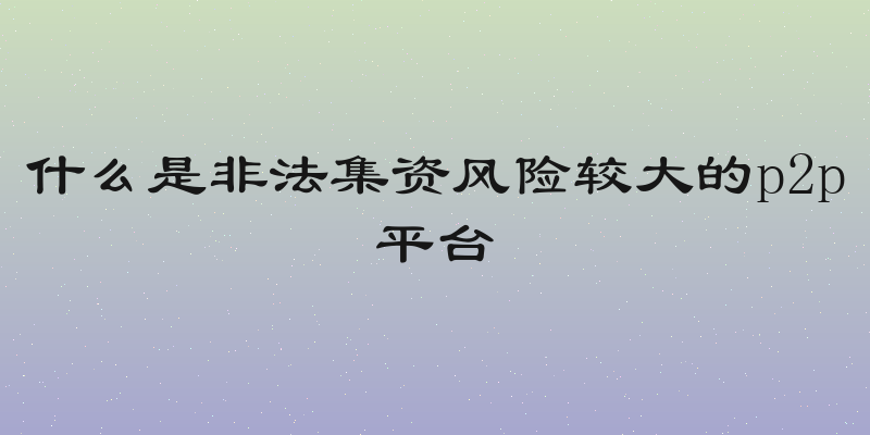 什么是非法集资风险较大的p2p平台