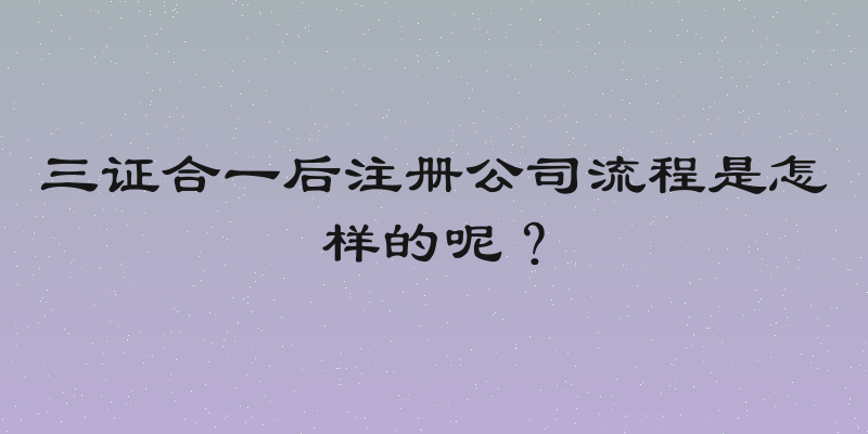 三证合一后注册公司流程是怎样的呢？