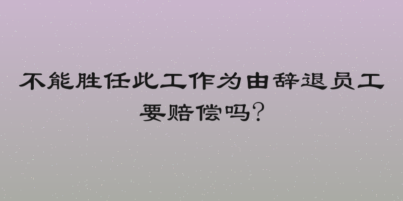 不能胜任此工作为由辞退员工要赔偿吗?