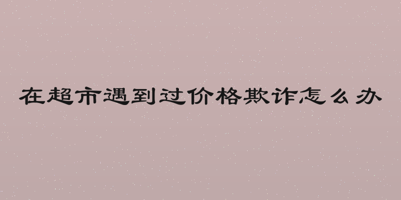 在超市遇到过价格欺诈怎么办