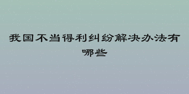 我国不当得利纠纷解决办法有哪些