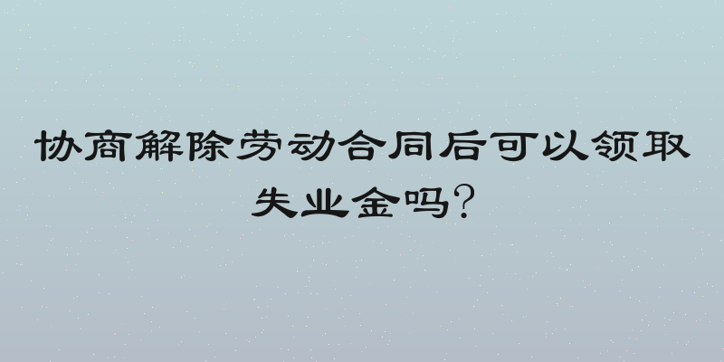 协商解除劳动合同后可以领取失业金吗?