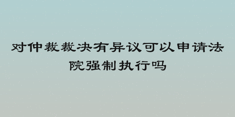 对仲裁裁决有异议可以申请法院强制执行吗