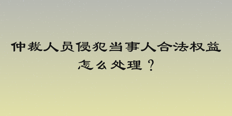 仲裁人员侵犯当事人合法权益怎么处理？