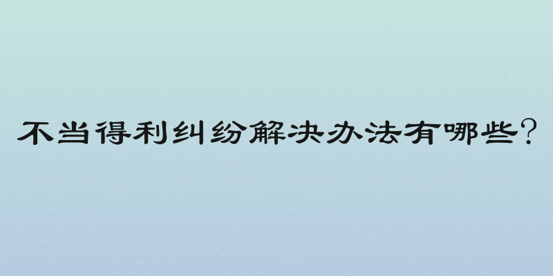 不当得利纠纷解决办法有哪些?