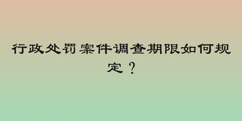 行政处罚案件调查期限如何规定？