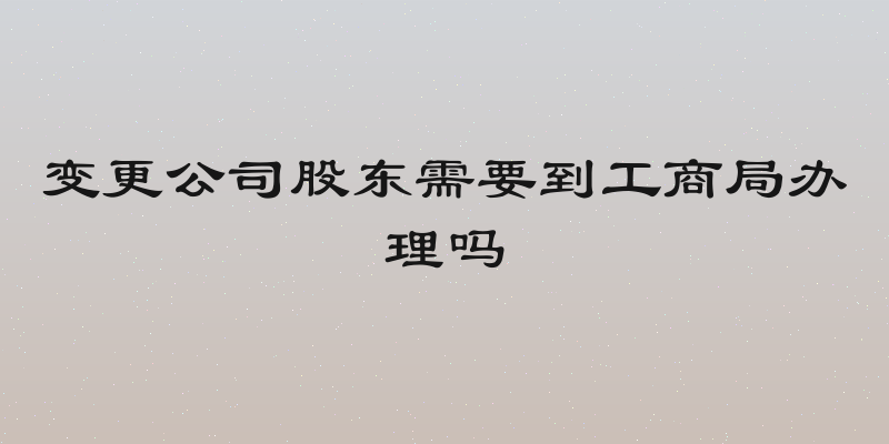 变更公司股东需要到工商局办理吗