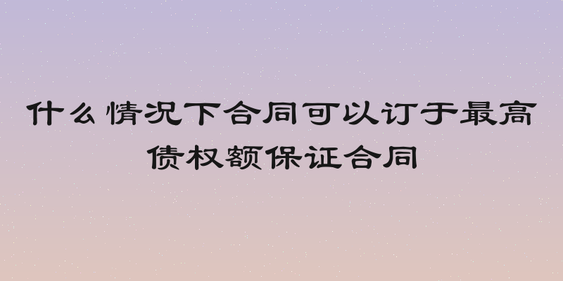 什么情况下合同可以订于最高债权额保证合同