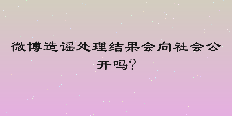 微博造谣处理结果会向社会公开吗?