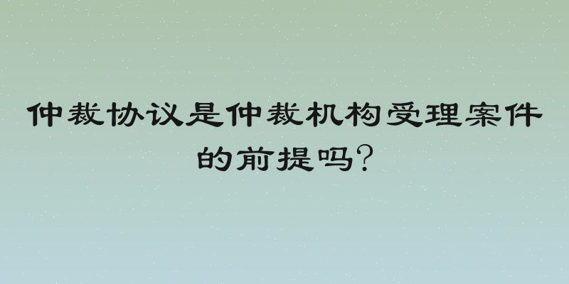 仲裁协议是仲裁机构受理案件的前提吗?