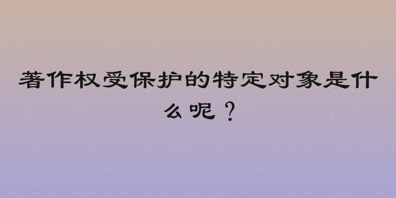 著作权受保护的特定对象是什么呢？