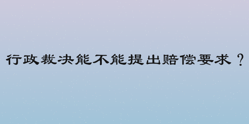 行政裁决能不能提出赔偿要求？