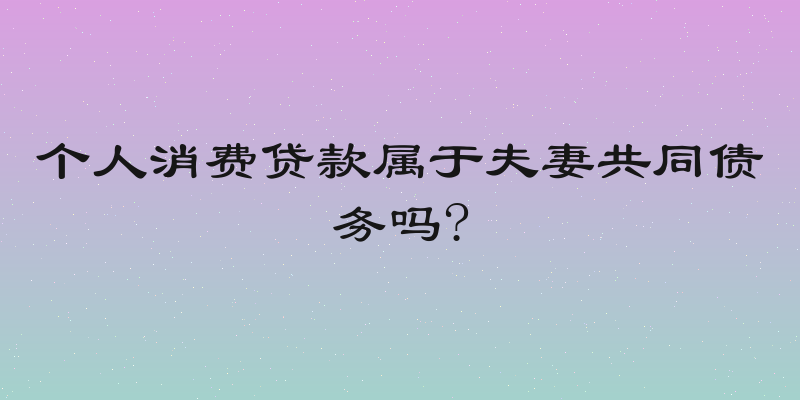个人消费贷款属于夫妻共同债务吗?