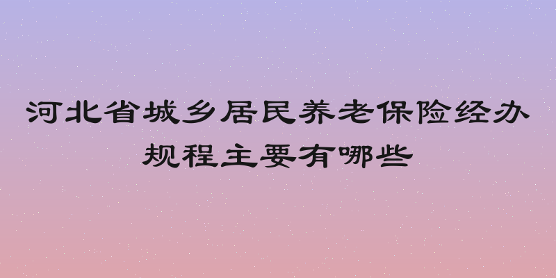 河北省城乡居民养老保险经办规程主要有哪些